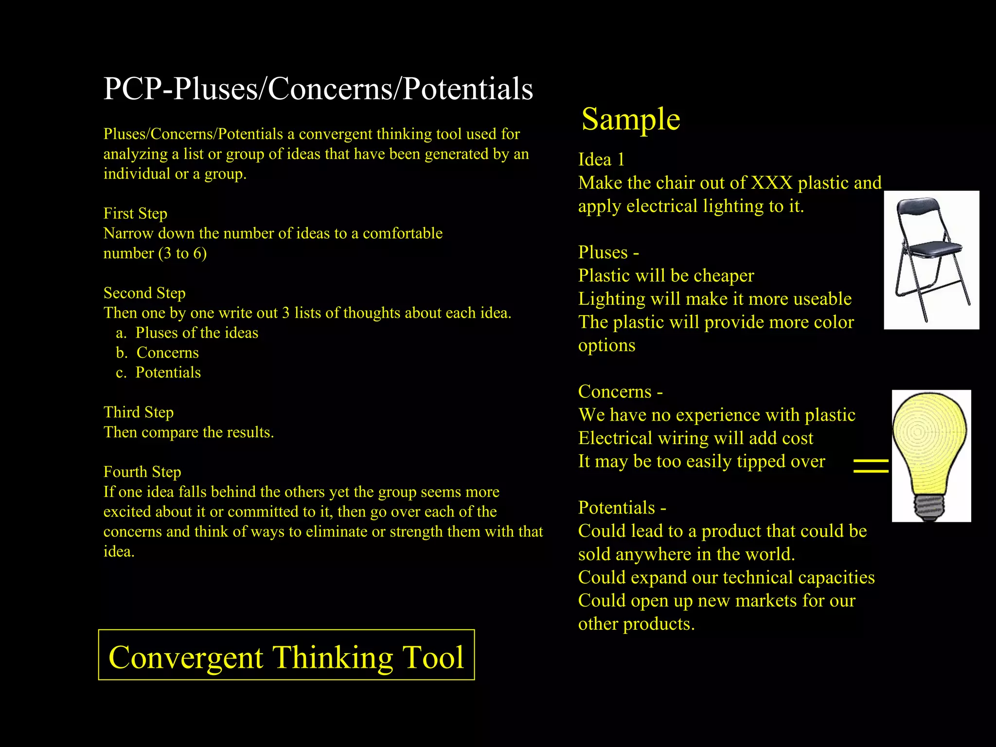 PCP-Pluses/Concerns/Potentials Pluses/Concerns/Potentials a convergent thinking tool used for analyzing a list or group of ideas that have been generated by an individual or a group. First Step Narrow down the number of ideas to a comfortable  number (3 to 6) Second Step Then one by one write out 3 lists of thoughts about each idea. Pluses of the ideas Concerns Potentials Third Step Then compare the results. Fourth Step If one idea falls behind the others yet the group seems more excited about it or committed to it, then go over each of the concerns and think of ways to eliminate or strength them with that idea. Sample = Idea 1 Make the chair out of XXX plastic and apply electrical lighting to it. Pluses -  Plastic will be cheaper Lighting will make it more useable The plastic will provide more color options  Concerns -  We have no experience with plastic Electrical wiring will add cost It may be too easily tipped over  Potentials -  Could lead to a product that could be sold anywhere in the world. Could expand our technical capacities Could open up new markets for our other products. Convergent Thinking Tool 