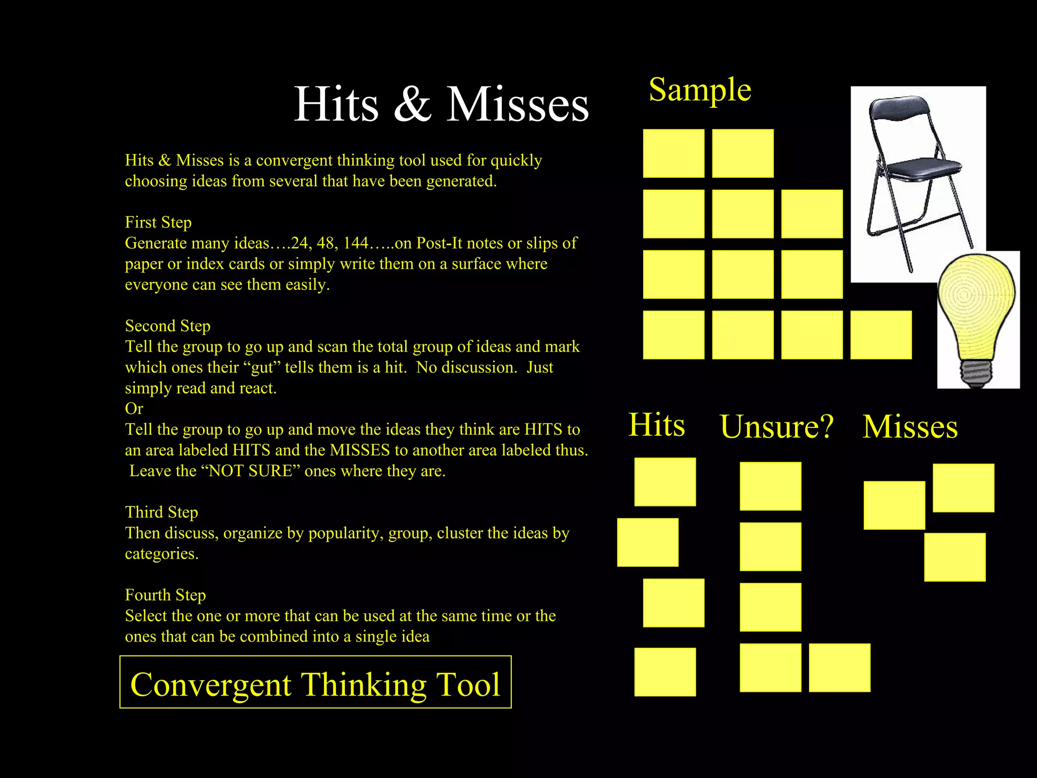 Hits & Misses Hits & Misses is a convergent thinking tool used for quickly choosing ideas from several that have been generated. First Step Generate many ideas….24, 48, 144…..on Post-It notes or slips of paper or index cards or simply write them on a surface where everyone can see them easily. Second Step Tell the group to go up and scan the total group of ideas and mark which ones their “gut” tells them is a hit.  No discussion.  Just simply read and react. Or Tell the group to go up and move the ideas they think are HITS to an area labeled HITS and the MISSES to another area labeled thus.  Leave the “NOT SURE” ones where they are. Third Step Then discuss, organize by popularity, group, cluster the ideas by categories. Fourth Step Select the one or more that can be used at the same time or the ones that can be combined into a single idea Sample Hits Unsure? Misses Convergent Thinking Tool 