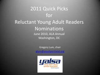 2011 Quick Picks for Reluctant Young Adult Readers NominationsJune 2010, ALA AnnualWashington, DC Gregory Lum, chair glum@jesuitportland.org 