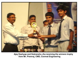 Ajay Kashyap and Subranshu Jha receiving the winners trophy
     from Mr. Premraj, CMD, Conmat Engineering
 