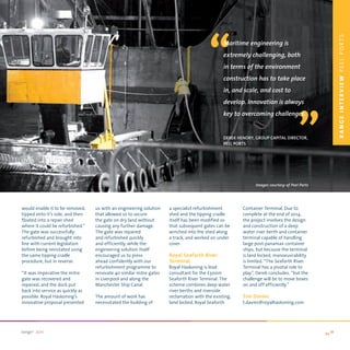 “




                                                                                                                                                    r anGe IntervIeW PEEL PORTS
                                                                                              Maritime engineering is
                                                                                              extremely challenging, both
                                                                                              in terms of the environment
                                                                                              construction has to take place
                                                                                              in, and scale, and cost to
                                                                                              develop. Innovation is always
                                                                                                                                   “
                                                                                              key to overcoming challenges.


                                                                                              deRek HendRy, GRouP CaPital diReCtoR,
                                                                                              Peel PoRts




                                                                                                            Images courtesy of Peel Ports




would enable it to be removed,    us with an engineering solution   a specialist refurbishment        Container Terminal. Due to
tipped onto it’s side, and then   that allowed us to secure         shed and the tipping cradle       complete at the end of 2014,
floated into a repair shed        the gate on dry land without      itself has been modified so       the project involves the design
where it could be refurbished.”   causing any further damage.       that subsequent gates can be      and construction of a deep
The gate was successfully         The gate was repaired             winched into the shed along       water river berth and container
refurbished and brought into      and refurbished quickly           a track, and worked on under      terminal capable of handling
line with current legislation     and efficiently, while the        cover.                            large post-panamax container
before being reinstated using     engineering solution itself                                         ships, but because the terminal
the same tipping cradle           encouraged us to press            Royal Seaforth River              is land locked, manoeuvrability
procedure, but in reverse.        ahead confidently with our        Terminal                          is limited. “The Seaforth River
                                  refurbishment programme to        Royal Haskoning is lead           Terminal has a pivotal role to
‘‘It was imperative the mitre     renovate 40 similar mitre gates   consultant for the £300m          play”, Derek concludes, “but the
gate was recovered and            in Liverpool and along the        Seaforth River Terminal. The      challenge will be to move boxes
repaired, and the dock put        Manchester Ship Canal.            scheme combines deep water        on and off efficiently.”
back into service as quickly as                                     river berths and riverside
possible. Royal Haskoning’s       The amount of work has            reclamation with the existing,    Tim Davies
innovative proposal presented     necessitated the building of      land locked, Royal Seaforth       t.davies@royalhaskoning.com




range2 2011                                                                                                                                 >> 11
 