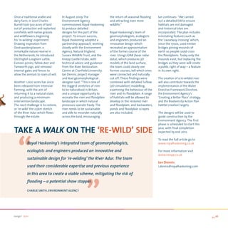 Once a traditional arable and        In August 2009 The                  the return of seasonal flooding     Ian continues: “We carried
dairy farm, in 2001 Charles          Environment Agency                  and attracting even more            out a detailed EIA to ensure
Burrell took 500 acres of land       commissioned Royal Haskoning        wildlife.”                          habitats are not damaged
out of production and replanted      to produce detailed                                                     and historical sites are
cornfields with native grasses       designs for this part of the        Royal Haskoning’s team of           incorporated. The plan includes
and wildflowers, beginning           project. To ensure success,         geomorphologists, ecologists        reinstating features such as
his ‘re-wilding’ experiment.         Royal Haskoning adopted a           and engineers produced an           the ‘causeway crossing’ which,
Drawing inspiration from             partnership approach, working       innovative design which             since the 1700s, used timber
Oostvaardersplassen, a               closely with the Environment        recreated an approximation          bridges joining mounds of
remarkable nature reserve in         Agency, Natural England,            of the former course of the         earth so people could cross
the Netherlands, he introduced       Sussex Wildlife Trust, and the      river. Using LiDAR (laser radar     the floodplains. Today only the
Old English Longhorn cattle,         Knepp Castle Estate, with           data), which produces 3D            mounds exist, but replacing the
Exmoor ponies, fallow deer and       technical advice and guidance       models of the land surface,         bridges as they were will create
Tamworth pigs, and removed           from the River Restoration          the team could clearly see          a public right of way – a feature
internal gates and fences to         Centre at Cranfield University.     former courses, tell which ones     in its own right.
allow the animals to roam at will.   Ian Dennis, project manager         were connected and naturally
                                     and lead geomorphological           cut off. These findings were        The creation of a re-wilded river
Another 1,000 acres has since        designer said: “This is one of      combined with detailed Tuflow       will also contribute towards the
been released from intensive         the biggest stretches of river      (2D simulation) modelling,          implementation of the Water
farming, with the aim of             to be naturalised in Britain,       examining the behaviour of the      Directive Framework Directive,
returning it to a natural state,     and a unique opportunity to         river and its floodplain. A range   the Environment Agency’s
and producing a minimum-             recreate the river and floodplain   of habitats will be allowed to      ‘Creating a Better Place’ strategy,
intervention landscape.              landscape in which natural          develop in the restored river       and the Biodiversity Action Plan
The next challenge is to restore,    processes operate freely. The       and floodplain, and backwaters,     habitat creation targets.
or ‘re-wild’ the 2.5km stretch       river needs to be sustainable       ponds and floodplain scrapes
of the River Adur which flows        and able to meander naturally       are also included.                  The designs will be used to
through the estate.                  across the land, encouraging                                            guide construction by the
                                                                                                             Environment Agency. The first
                                                                                                             phase is scheduled to start this

TAKe A waLK on THe ‘Re-WiLD’ SiDe

   “
                                                                                                             year, with final completion
                                                                                                             expected by end 2012.

                                                                                                             To read the full article go to
          Royal Haskoning’s integrated team of geomorphologists,                                             www.royalhaskoning.co.uk

          ecologists and engineers produced an innovative and                                                For more information visit
                                                                                                             www.knepp.co.uk
          sustainable design for ‘re-wilding’ the River adur. The team

                                                       “
          used their considerable expertise and previous experience
          in this area to create a viable scheme, mitigating the risk of
                                                                                                             ian Dennis
                                                                                                             i.dennis@royalhaskoning.com



          flooding – a potential show stopper.

          CHaRlie smitH, enviRonment aGenCy




range2 2011                                                                                                                                        >> 27
 