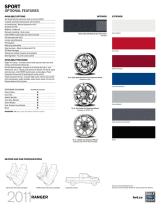 SPORT
OPTIONAL FEATURES
AVAILABLE OPTIONS                                                                                                                    INTERIOR          EXTERIOR
4x4 drivetrain with electronic shift-on-the-fly (ESOF)
5-speed automatic transmission with overdrive
Air conditioning – Manual (optional on 4x2;
standard on 4x4)
Bedliner – Under-rail
Bodyside moulding – Body-colour                                                                                                                        Oxford White
                                                                                                          Ebony Cloth with Medium Dark Flint Inserts
Cloth SPORT bucket seats with centre console                                                                                              Standard
Full-size spare tire (4x2)
Limited-slip differential
Privacy glass
Rear jump seat delete
Side step bars – Black (included with FX4
Off-Road Package)                                                                                                                                      Torch Red
Sliding rear window (requires privacy glass)
Steering wheel – Tilt, with cruise control

AVAILABLE PACKAGES
Bright Trim Group – Includes chrome side step bars with non-skid
surface, and chrome exhaust tip
FX4 Off-Road Package – Includes 4.10 limited-slip 8.8-in. rear
                                                                                                                                                       Red re Metallic
differential, 16-in. Y-spoke cast-aluminum wheels, FX4 decal, black
side step bars, cloth SPORT bucket seats, privacy glass, Power
Equipment Group and tilt steering with cruise control
Power Equipment Group – Includes high-series interior door panels                        15-in. Split-Spoke Machined Cast-Aluminum Wheels
with map pockets, power windows, power locks, power mirrors and                                            Standard on 4x2
Remote Keyless Entry System

                                                                                                                                                       Vista Blue Metallic
EXTERIOR COLOURS                      INTERIOR COLOUR
Oxford White
Torch Red
Redfire Metallic
Vista Blue Metallic
Silver Metallic
                                                                                                                                                       Silver Metallic
Dark Shadow Gray Metallic
Black                                                                                         16-in. Twin-Spoke Cast-Aluminum Wheels
                                                                                                       Standard on SPORT 4x4
INTERIORS:       Ebony Cloth with Medium Dark Flint Inserts




                                                                                                                                                       Dark Shadow Gray Metallic




                                                                                               16-in. Y-Spoke Cast-Aluminum Wheels                     Black
                                                                                                Available with FX4 Off-Road Package




SEATING AND CAB CONFIGURATIONS




                                                                                                                                                       Colours are representative only.
  60/40 split front seat (standard)            SPORT bucket front seats (available)   SuperCab (4-door)                                                See your Ford of Canada Dealer for actual paint/trim options.




                                       RANGER                                                                                                                                        ford.ca
 