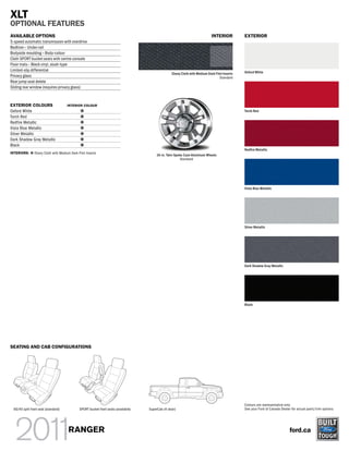 XLT
OPTIONAL FEATURES
AVAILABLE OPTIONS                                                                                                             INTERIOR          EXTERIOR
5-speed automatic transmission with overdrive
Bedliner – Under-rail
Bodyside moulding – Body-colour
Cloth SPORT bucket seats with centre console
Floor mats – Black vinyl, slush-type
Limited-slip differential                                                                                                                       Oxford White
                                                                                                   Ebony Cloth with Medium Dark Flint Inserts
Privacy glass                                                                                                                      Standard
Rear jump seat delete
Sliding rear window (requires privacy glass)



EXTERIOR COLOURS                      INTERIOR COLOUR
Oxford White                                                                                                                                    Torch Red
Torch Red
Redfire Metallic
Vista Blue Metallic
Silver Metallic
Dark Shadow Gray Metallic
Black
                                                                                                                                                Red re Metallic
INTERIORS:      Ebony Cloth with Medium Dark Flint Inserts
                                                                                         16-in. Twin-Spoke Cast-Aluminum Wheels
                                                                                                         Standard




                                                                                                                                                Vista Blue Metallic




                                                                                                                                                Silver Metallic




                                                                                                                                                Dark Shadow Gray Metallic




                                                                                                                                                Black




SEATING AND CAB CONFIGURATIONS




                                                                                                                                                Colours are representative only.
  60/40 split front seat (standard)           SPORT bucket front seats (available)   SuperCab (4-door)                                          See your Ford of Canada Dealer for actual paint/trim options.




                                       RANGER                                                                                                                                 ford.ca
 