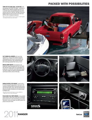 PACKED WITH POSSIBILITIES
TOW UP TO 5,800 LBS. (2,630 KG)1 with
the available 4.0L SOHC V6 engine – standard on
SPORT and XLT. Models equipped with the 2.3L
4-cylinder engine and standard trailer tow hitch
receiver tow up to 2,160 lbs. (979 kg).1 And every
Ranger leaves you lots of room for fun with over
203 mm (8 in.) of ground clearance.
When properly equipped. See your dealer or owner’s guide
1

for towing limitations and other details.




XLT CABIN IS LOADED with more than
ergonomics. On top of the leather-wrapped
steering wheel with tilt and cruise control, you
get this XLT exclusive: fully carpeted flooring
with matching carpeted floor mats up front.

REAR JUMP SEATS are standard on all
SuperCab models equipped with the 4.0L SOHC
V6. Fold them down to give your passengers lots
of leg room, or fold them up to make way for gear.
The sporty cargo net is great for keeping smaller
stuff close at hand, yet out of the way.




SIRIUS SATELLITE RADIO 2 comes with a
6-month prepaid subscription. Surf up to 120
channels including 100% commercial-free music,
plus the best sports, news, talk and entertainment,
all across Canada. Standard on all models except
XL Regular Cab.
2
    See your Ford of Canada Dealer or contact SIRIUS at
    1-888-539-7474 for more information.

PLUG-AND-PLAY MP3 MODE on the available
stereo system, which also comes with a CD player,
gives you the all-in-one convenience of an audio
input jack. So you can plug in your MP3 player and
pump out all your tunes.




                                           RANGER                           ford.ca
 