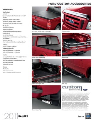 FORD CUSTOM ACCESSORIES
ALSO AVAILABLE:

Bed Products
Bed Rails
Sport Liner Carpeted Bed Protection by Bed Rug TM3
Bed Mat
Hard Folding Tonneau Cover by REV®3
Soft Roll-Up Tonneau Cover by TruXedo®3
Commercial Grade Tool/Cargo Box by Delta®3

Electronics
Vehicle Security System
Keyless Entry Keypad
Portable Navigation Systems by Garmin®3               Soft Folding Tonneau Cover by Advantage1   Hood Deflectors
Interior Light Kit
Remote Start Systems
HitchScanTM Rear Park Assist Sensor and Hitch Step
by EchoMaster®3
Electronic Safety Tow
Wiper De-Icer and Debris Cleaner by Wiper Shaker 3

Exterior
Sportz® Truck Tents by Napier 3
Side Window Deflectors
Trailer Hitch Assembly – 2-in. Receiver
Trailer Hitch Assembly – 4-in. Receiver

Interior
Ash Cup/Coin Holder with or without Lighter Element   Manual Sliding Rear Window                 Bed Extender
Auto-Dimming Rearview Mirror
Soft Cargo Organizers (Large and Standard Sizes)
Soft Cargo Cooler Bag
All-Weather Floor Mats

Wheels
Wheel Locks
3
    Ford Licensed Accessories.
Garmin is a registered trademark of Garmin Ltd.




                                                      Bedliner and Tailgate Liner                Step Bars




                                                                                                 Ford of Canada warrants that its authorized Dealers will repair or replace
                                                                                                 any Genuine Ford Accessory that is properly installed by the authorized
                                                                                                 Dealer that sold the accessory and found to be defective in factory-
                                                                                                 supplied materials or workmanship. The accessory will be warranted
                                                                                                 for whichever provides you the greatest benefit: 12 months/20,000 km
                                                                                                 (whichever occurs first), or the remainder of your 36-month/60,000-
                                                                                                 km (whichever occurs first) Basic Coverage in the New Vehicle Limited
                                                                                                 Warranty. Contact your local Ford of Canada Dealer for details.
                                                                                                 Ford Licensed Accessories (FLA) are warranted by the accessory
                                                                                                 manufacturer’s limited warranty. The warranty coverage will vary by
                                                                                                 accessory manufacturer. Ford Licensed Accessories are fully designed
                                                                                                 and developed by the accessory manufacturer and have not been
                                                                                                 designed or tested to Ford Motor Company engineering requirements.
                                                                                                 Contact your local Ford of Canada Dealer for details regarding the
                                                                                                 accessory manufacturer’s limited warranty and/or for a copy of the
                                                      Chrome Exhaust Tip                         FLA product limited warranty offered by the accessory manufacturer.




                                        RANGER                                                                                             ford.ca
 