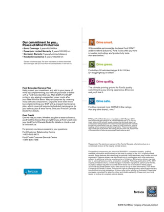 Our commitment to you...                                                            Drive smart.
Peace-of-Mind Protection
 Basic Coverage: 3 years/60,000 km                                       With available exclusives like the latest Ford SYNC®
 Powertrain Limited Warranty: 5 years/100,000 km                         and Ford Work Solutions, Ford Trucks offer you more
                                                                                                  TM



 Corrosion Warranty: 5 years/unlimited distance                          innovative technology and productivity tools
                                                                         than ever before.1
 Roadside Assistance: 5 years/100,000 km

 Certain conditions apply. For more information on these warranties
 and coverages, ask your local Ford of Canada Dealer or visit ford.ca.
                                                                                    Drive green.
                                                                         Ford offers 30 vehicles that get 8.3L/100 km
                                                                         (34 mpg) highway or better.2



                                                                                    Drive quality.

Ford Extended Service Plan                                               The ultimate proving ground for Ford’s quality
Help protect your investment and add to your peace of                    commitment is your driving experience. Drive one
mind by complementing your vehicle purchase or lease                     and you’ll feel it.
with a Ford Extended Service Plan (ESP). Ford ESP
protects you against unexpected repair costs after
your New Vehicle Basic Warranty expires by covering
many vehicle components. Enjoy the drive even more                                  Drive safe.
by complementing your ESP with a prepaid maintenance
plan, which covers all required scheduled maintenance for                Ford has received more NHTSA 5-Star ratings
your vehicle, plus 8 wear items. See your Ford of Canada                 than any other brand... ever.3
Dealer for details.

Ford Credit
Get the ride you want. Whether you plan to lease or finance,
                                                                         SYNC and Ford Work Solutions not available on 2011 Ranger. 22011
                                                                         1
you’ll find the choices that are right for you at Ford Credit. Ask       and 2010 model year ratings: 8.3L/100 km highway and 12.7L/100 km
your local Ford of Canada Dealer for details or check us out             city or better on 30 vehicles, based on powertrain and body style. Fuel
                                                                         consumption ratings based on Transport Canada approved test methods.
at fordcredit.ca.                                                        Actual fuel consumption may vary based on road conditions, vehicle
                                                                         loading, vehicle equipment and driving habits. 3Historic brand totals.
For prompt, courteous answers to your questions:                         2011 model year to be tested. Star ratings are part of the U.S. Department
                                                                         of Transportation’s Safercar.gov program (www.safercar.gov).
Ford Customer Relationship Centre
1-800-565-3673
Ford Credit Customer Service Centre
1-877-636-7346
                                                                         Please note: The electronic version of the Ford of Canada vehicle brochure is a
                                                                         condensed version of the original printed version.


                                                                         Competitive comparisons are based on 2010/2011 competitive models, publicly
                                                                         available information and Ford data at the time of printing of the 2011 original printed
                                                                         version. Some features discussed may be optional. Vehicles shown may contain optional
                                                                         equipment. Features shown may be offered only in combination with other options or
                                                                         subject to additional ordering requirements or limitations. Dimensions shown may vary
                                                                         due to optional features and/or production variability. Following publication of the 2011
                                                                         original printed brochure, certain changes in standard equipment, options and the like,
                                                                         or product delays may have occurred which would not be included in these pages.
                                                                         Your Ford of Canada Dealer is your best source for up-to-date information. Ford Motor
                                                                         Company of Canada, Limited, reserves the right to change product specifications at any
                                                                         time without incurring obligations. Colours may not be exactly as illustrated. Please see
                                                                         your sales consultant for specific colour and model availability. Please visit your local
                                                                         dealer or ford.ca for complete vehicle details.




                                                                                                                                            ford.ca


                                                                                                                    ©2010 Ford Motor Company of Canada, Limited
 
