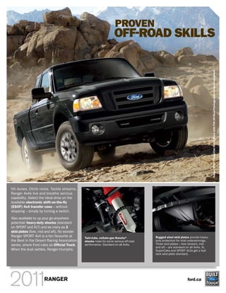 PROVEN
                                                                   OFF-ROAD SKILLS




                                                                                                                                 Ranger SPORT SuperCab 4x4 in Black with FX4 Off-Road Package and available equipment.
Hit dunes. Climb rocks. Tackle streams.
Ranger 4x4s live and breathe serious
capability. Select the ideal drive on the
available electronic shift-on-the-fly
(ESOF) 4x4 transfer case – without
stopping – simply by turning a switch.
Also available to up your go-anywhere
potential: heavy-duty shocks (standard
on SPORT and XLT) and as many as 3
skid plates (fore, mid and aft). No wonder
Ranger SPORT 4x4 is a fan favourite at        Twin-tube, cellular-gas Rancho®         Rugged steel skid plates provide heavy-
the Best in the Desert Racing Association     shocks make for some serious off-road   duty protection for vital underpinnings.
series, where Ford rules as Official Truck.   performance. Standard on all 4x4s.      Three skid plates – fore (shown), mid
                                                                                      and aft – are standard on all 4x4s. XL
When the dust settles, Ranger triumphs.                                               SuperCabs and SPORT 4x2s get a fuel
                                                                                      tank skid plate standard.




                     RANGER                                                                                   ford.ca
 
