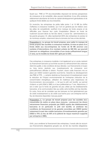 Rapport final du Groupe « Financement des entreprises » du COSEI
15
Quant aux PME et TPI éco-industrielles disposant de bonnes perspectives
de croissance et de rentabilité, elles peuvent bénéficier d’une offre existante
relativement abondante de fonds de capital développement généralistes et de
quelques fonds dédiés aux éco-industries.
En revanche, les entreprises de petite taille (entre 1 et 10 M€ de chiffre
d’affaires) à croissance modérée, qui n’ont en général pas de relation avec
les pôles de compétitivité, souffrent d’un manque de fonds propres et de
difficultés pour financer leur cycle d’exploitation (Besoin en fonds de
roulement souvent élevé du fait des clients, à savoir les administrations ou
les grands groupes). Or, elles représentent 80% des entreprises du secteur et
de nombreux emplois, notamment dans le domaine de l’eau et des déchets.
Proposition 6 : Le groupe de travail propose, pour palier le manque de
fonds propres des sociétés à croissance modérée, la mise en place d’un
fonds dédié aux éco-entreprises de l’ordre de 50 M€ (environ une
centaine d’interventions d’un montant unitaire de 500 K€), qui pourrait
intervenir en obligations convertibles d’une durée suffisamment longue
(7 ans), sur le modèle du fonds OC+ géré par la CDC.
Ces entreprises à croissance modérée n’ont également qu’un accès restreint
au financement bancaire qui se limite souvent au refinancement des créances
client de qualité, à des conditions de taux élevées. Les financements à moyen
ou long terme destinés aux investissements de croissance sont
particulièrement difficiles à obtenir. Pourtant, divers outils financiers mis en
place par OSEO existent (garantie court-terme, Garantie du développement
des PME et TPE…), certains destinés au financement d’investissement visant
la réduction de l’impact environnemental de l’entreprise (réduction de la
consommation énergétique, utilisation de matériaux plus respectueux de
l’environnement, éco-conception…), tel que le prêt vert bonifié, qui permet
d’obtenir un prêt (50k€ à 3M€) à un taux préférentiel sur 7 ans. Néanmoins, il
est à noter que le fonds de garantie est peu utilisé par les établissements
bancaires, et la communication liée aux prêts verts bonifiés est trop discrète.
En outre, force est de constater que les banques ne font généralement pas
de crédit investissement ou de crédit court terme pour une entreprise dont le
flux de trésorerie disponible n’est pas positif.
Proposition 7 : Le groupe de travail propose pour les sociétés éco-
industrielles de mettre en place deux mesures : promouvoir les divers
mécanismes financiers proposés par OSEO auprès des établissements
bancaires et en particulier le prêt vert bonifié, et améliorer les
conditions de financement et de garantie accordées par OSEO (porter
notamment la part des crédits bancaires d’investissements garantis par
OSEO à 70% au lieu de 50% et le plafond de risque maximum supporté
par entreprise à 5M€).
Enfin, pour améliorer le financement des entreprises, il serait utile de recourir
aux financements obligataires groupés car, de fait, les marchés obligataires
 