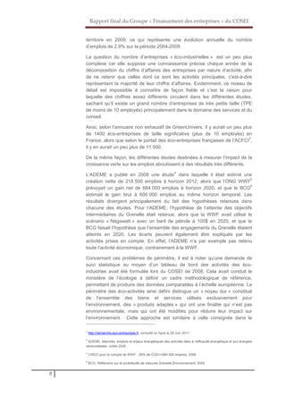 Rapport final du Groupe « Financement des entreprises » du COSEI
8
territoire en 2009, ce qui représente une évolution annuelle du nombre
d’emplois de 2,9% sur la période 2004-2009.
La question du nombre d’entreprises « éco-industrielles » est un peu plus
complexe car elle suppose une connaissance précise chaque année de la
décomposition du chiffre d’affaires des entreprises par nature d’activité, afin
de ne retenir que celles dont ce sont les activités principales, c'est-à-dire
représentant la majorité de leur chiffre d’affaires. Evidemment, ce niveau de
détail est impossible à connaître de façon fiable et c’est la raison pour
laquelle des chiffres assez différents circulent dans les différentes études,
sachant qu’il existe un grand nombre d’entreprises de très petite taille (TPE
de moins de 10 employés) principalement dans le domaine des services et du
conseil.
Ainsi, selon l’annuaire non exhaustif de GreenUnivers, il y aurait un peu plus
de 1400 éco-entreprises de taille significative (plus de 10 employés) en
France, alors que selon le portail des éco-entreprises françaises de l’ACFCI
3
,
il y en aurait un peu plus de 11 000.
De la même façon, les différentes études destinées à mesurer l’impact de la
croissance verte sur les emplois aboutissent à des résultats très différents.
L’ADEME a publié en 2008 une étude
4
dans laquelle il était estimé une
création nette de 218 500 emplois à horizon 2012, alors que l’ONG WWF
5
prévoyait un gain net de 684 000 emplois à horizon 2020, et que le BCG
6
estimait le gain brut à 600 000 emplois au même horizon temporel. Les
résultats divergent principalement du fait des hypothèses retenues dans
chacune des études. Pour l’ADEME, l’hypothèse de l’atteinte des objectifs
intermédiaires du Grenelle était retenue, alors que la WWF avait utilisé le
scénario « Négawatt » avec un baril de pétrole à 100$ en 2020, et que le
BCG faisait l’hypothèse que l’ensemble des engagements du Grenelle étaient
atteints en 2020. Les écarts peuvent également être expliqués par les
activités prises en compte. En effet, l’ADEME n’a par exemple pas retenu
toute l’activité économique, contrairement à la WWF.
Concernant ces problèmes de périmètre, il est à noter qu’une demande de
suivi statistique au moyen d’un tableau de bord des activités des éco-
industries avait été formulée lors du COSEI de 2008. Cela avait conduit le
ministère de l’écologie à définir un cadre méthodologique de référence,
permettant de produire des données comparables à l’échelle européenne. Le
périmètre des éco-activités ainsi défini distingue un « noyau dur » constitué
de l’ensemble des biens et services utilisés exclusivement pour
l’environnement, des « produits adaptés » qui ont une finalité qui n’est pas
environnementale, mais qui ont été modifiés pour réduire leur impact sur
l’environnement. Cette approche est similaire à celle consignée dans le
3
http://recherche.eco-entreprises.fr, consulté en ligne le 28 Juin 2011
4
ADEME, Marchés, emplois et enjeux énergétiques des activités liées à l’efficacité énergétique et aux énergies
renouvelables, Juillet 2008
5
CIRED pour le compte de WWF, -30% de CO2=+684 000 emplois, 2008
6
BCG, Réfléxions sur le portefeuille de mesures Grenelle Environnement, 2009
 