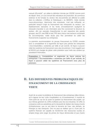 Rapport final du Groupe « Financement des entreprises » du COSEI
9
manuel d’Eurostat
7
, qui utilise la définition donnée par l’OCDE comme point
de départ. Ainsi, un suivi annuel des indicateurs de production, de commerce
extérieur et de l’emploi du secteur des éco-activités est effectué et publié
dans la collection « Chiffres et Statistiques » du MEDDTL. Cette donnée
macro-économique, néanmoins très importante, n’est pas suffisante, en
particulier lorsqu’il s’agit du financement des entreprises du secteur. Les
établissements bancaires et les fonds d’investissement soulignent la
nécessité d’accéder à une information plus fine concernant la structure du
secteur, afin par exemple d’appréhender la part respective des grands
groupes, des ETI, des PME et des TPE dans chacun des secteurs composant
les éco-entreprises. Cette étude plus fine permettrait de cibler les
financements à apporter aux entreprises.
La première recommandation du groupe financement du COSEI consiste
donc à comptabiliser et à segmenter de façon plus précise les entreprises
« éco-industrielles » existantes par taille et par activité, de façon à pouvoir
cibler les systèmes de financement avec plus de précision. Il est suggéré que
la DGCIS soit chargée de piloter cette prestation avec l’aide des clusters qui
possèdent l’information.
Proposition 1 : Comptabiliser et segmenter de façon précise les
entreprises « éco-industrielles » existantes par taille et par activité, de
façon à pouvoir cibler les systèmes de financement avec plus de
précision.
II. LES DIFFERENTES PROBLEMATIQUES DU
FINANCEMENT DE LA CROISSANCE
VERTE
Avant de se poser le problème du financement des entreprises elles-mêmes,
qu’il s’agisse de leur cycle d’exploitation ou d’investissement, il importe de
notre point de vue de se poser la question du financement des projets, qui
eux-mêmes génèrent du chiffre d’affaires pour les éco-industries. En effet, la
croissance verte se caractérise par la nécessité de réaliser des travaux lourds
d’infrastructures, que ce soit dans le domaine de l’eau, des déchets, de
l’énergie ou des transports. Ceci ne peut se réaliser que si, d’une part, le
système financier est capable de transformer des ressources courtes en
emplois longs sans exiger de primes de risque démesurées et que d’autre
7
Eurostat, The Environmental Goods and Services Sectors, Data Collection Handbook, 2009
 