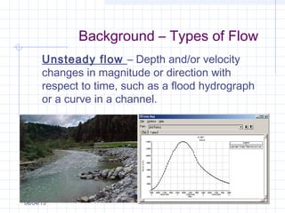 Background – Types of Flow
06/04/13
Unsteady flow – Depth and/or velocity
changes in magnitude or direction with
respect to time, such as a flood hydrograph
or a curve in a channel.
 