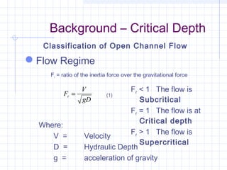 Background – Critical Depth
Flow Regime
Fr = ratio of the inertia force over the gravitational force
Classification of Open Channel Flow
gD
V
Fr =
Where:
V = Velocity
D = Hydraulic Depth
g = acceleration of gravity
(1)
Fr < 1 The flow is
Subcritical
Fr = 1 The flow is at
Critical depth
Fr > 1 The flow is
Supercritical
 