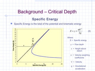 Background – Critical Depth
 Specific Energy is the total of the potential and kinematic energy
g
V
yE
2
2
α
+= (5)
Specific Energy
Where:
E = Specific energy
y = Flow depth
z = Height above
datum
α = Velocity weighting
coefficients
V = Velocity
g = Gravitational
acceleration
0
1
2
3
4
5
6
7
8
9
10
11
12
13
14
15
16
17
18
0 5 10 15 20 25
Specific Energy (ft)
FlowDepth(ft)
y
2g
V2
 