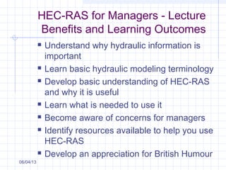 HEC-RAS for Managers - Lecture
Benefits and Learning Outcomes
 Understand why hydraulic information is
important
 Learn basic hydraulic modeling terminology
 Develop basic understanding of HEC-RAS
and why it is useful
 Learn what is needed to use it
 Become aware of concerns for managers
 Identify resources available to help you use
HEC-RAS
 Develop an appreciation for British Humour
06/04/13
 