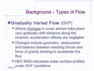 Background – Types of Flow
Gradually Varied Flow (GVF)
 Where changes in cross section take place
very gradually with distance along the
channel, acceleration effects are negligible
 Changes include geometry, obstructions
and balance between resisting forces and
force of gravity tending to accelerate the
flow
 HEC-RAS calculates water surface profiles
under GVF conditions06/04/13
 