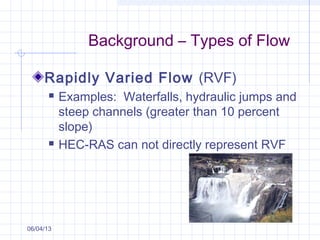 Background – Types of Flow
Rapidly Varied Flow (RVF)
 Examples: Waterfalls, hydraulic jumps and
steep channels (greater than 10 percent
slope)
 HEC-RAS can not directly represent RVF
06/04/13
 
