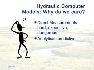 Hydraulic Computer
Models: Why do we care?
Direct Measurements:
hard, expensive,
dangerous
Analytical: predictive
06/04/13
 