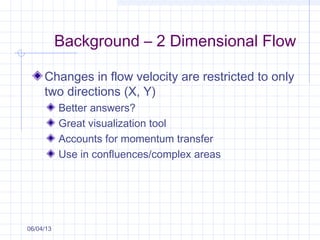 Background – 2 Dimensional Flow
Changes in flow velocity are restricted to only
two directions (X, Y)
Better answers?
Great visualization tool
Accounts for momentum transfer
Use in confluences/complex areas
06/04/13
 