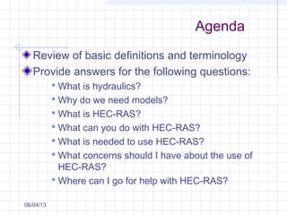 Agenda
Review of basic definitions and terminology
Provide answers for the following questions:
 What is hydraulics?
 Why do we need models?
 What is HEC-RAS?
 What can you do with HEC-RAS?
 What is needed to use HEC-RAS?
 What concerns should I have about the use of
HEC-RAS?
 Where can I go for help with HEC-RAS?
06/04/13
 