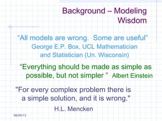 Background – Modeling
Wisdom
06/04/13
“All models are wrong. Some are useful”
George E.P. Box, UCL Mathematician
and Statistician (Un. Wisconsin)
“Everything should be made as simple as
possible, but not simpler ” Albert Einstein
"For every complex problem there is
a simple solution, and it is wrong."
H.L. Mencken
 