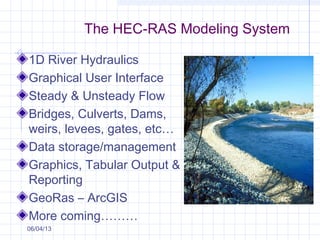 The HEC-RAS Modeling System
1D River Hydraulics
Graphical User Interface
Steady & Unsteady Flow
Bridges, Culverts, Dams,
weirs, levees, gates, etc…
Data storage/management
Graphics, Tabular Output &
Reporting
GeoRas – ArcGIS
More coming………
06/04/13
 