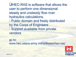HEC-RAS is software that allows the
user to perform one dimensional
steady and unsteady flow river
hydraulics calculations.
- Public domain and freely distributed
by the Corps of Engineers
- Support available from private
vendors
go to:
www.hec.usace.army.mil/software/hec-ras/
06/04/13 1-36
 