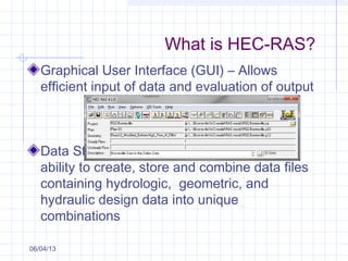 What is HEC-RAS?
Graphical User Interface (GUI) – Allows
efficient input of data and evaluation of output
Data Storage and Management – Provides
ability to create, store and combine data files
containing hydrologic, geometric, and
hydraulic design data into unique
combinations
06/04/13
 
