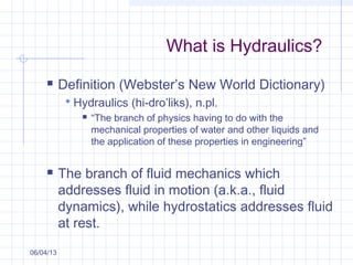 What is Hydraulics?
 Definition (Webster’s New World Dictionary)
 Hydraulics (hi-dro’liks), n.pl.
 “The branch of physics having to do with the
mechanical properties of water and other liquids and
the application of these properties in engineering”
 The branch of fluid mechanics which
addresses fluid in motion (a.k.a., fluid
dynamics), while hydrostatics addresses fluid
at rest.
06/04/13
 