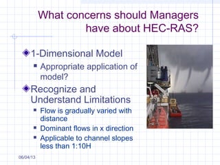 What concerns should Managers
have about HEC-RAS?
1-Dimensional Model
 Appropriate application of
model?
Recognize and
Understand Limitations
 Flow is gradually varied with
distance
 Dominant flows in x direction
 Applicable to channel slopes
less than 1:10H
06/04/13
 