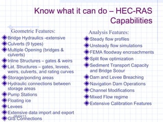 Know what it can do – HEC-RAS
Capabilities
Bridge Hydraulics -extensive
Culverts (9 types)
Multiple Opening (bridges &
culverts)
Inline Structures – gates & weirs
Lat. Structures – gates, levees,
weirs, culverts, and rating curves
Storage/ponding areas
Hydraulic connections between
storage areas
Pump Stations
Floating ice
Levees
Extensive data import and export
GIS Connections
Steady flow profiles
Unsteady flow simulations
FEMA floodway encroachments
Split flow optimization
Sediment Transport Capacity
and Bridge Scour
Dam and Levee Breaching
Navigation Dam Operations
Channel Modifications
Mixed Flow regime
Extensive Calibration Features
Geometric Features: Analysis Features:
06/04/13
 