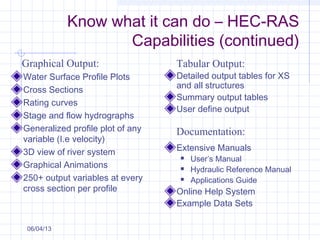 Water Surface Profile Plots
Cross Sections
Rating curves
Stage and flow hydrographs
Generalized profile plot of any
variable (I.e velocity)
3D view of river system
Graphical Animations
250+ output variables at every
cross section per profile
Detailed output tables for XS
and all structures
Summary output tables
User define output
Extensive Manuals
 User’s Manual
 Hydraulic Reference Manual
 Applications Guide
Online Help System
Example Data Sets
Graphical Output: Tabular Output:
Documentation:
06/04/13
Know what it can do – HEC-RAS
Capabilities (continued)
 