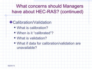 What concerns should Managers
have about HEC-RAS? (continued)
Calibration/Validation
 What is calibration?
 When is it “calibrated”?
 What is validation?
 What if data for calibration/validation are
unavailable?
06/04/13
 