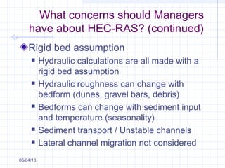 What concerns should Managers
have about HEC-RAS? (continued)
Rigid bed assumption
 Hydraulic calculations are all made with a
rigid bed assumption
 Hydraulic roughness can change with
bedform (dunes, gravel bars, debris)
 Bedforms can change with sediment input
and temperature (seasonality)
 Sediment transport / Unstable channels
 Lateral channel migration not considered
06/04/13
 