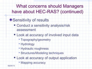 What concerns should Managers
have about HEC-RAS? (continued)
Sensitivity of results
 Conduct a sensitivity analysis/risk
assessment
 Look at accuracy of involved input data
 Topography/geometry
 Hydrology
 Hydraulic roughness
 Structures/Modeling techniques
 Look at accuracy of output application
 Mapping accuracy
06/04/13
 