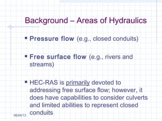 Background – Areas of Hydraulics
 Pressure flow (e.g., closed conduits)
 Free surface flow (e.g., rivers and
streams)
 HEC-RAS is primarily devoted to
addressing free surface flow; however, it
does have capabilities to consider culverts
and limited abilities to represent closed
conduits06/04/13
 