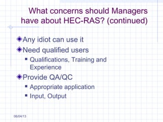What concerns should Managers
have about HEC-RAS? (continued)
Any idiot can use it
Need qualified users
 Qualifications, Training and
Experience
Provide QA/QC
 Appropriate application
 Input, Output
06/04/13
 