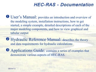 HEC-RAS - Documentation
 User’s Manual: provides an introduction and overview of
the modeling system, installation instructions, how to get
started, a simple example, detailed descriptions of each of the
major modeling components, and how to view graphical and
tabular output
 Hydraulic Reference Manual: describes the theory
and data requirements for hydraulic calculations
 Applications Guide: contains a series of examples that
demonstrate various aspects of HEC-RAS.
06/04/13
 