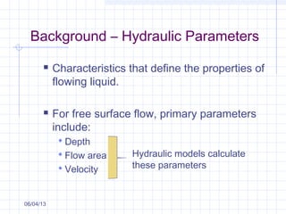 Background – Hydraulic Parameters
 Characteristics that define the properties of
flowing liquid.
 For free surface flow, primary parameters
include:
 Depth
 Flow area
 Velocity
06/04/13
Hydraulic models calculate
these parameters
 