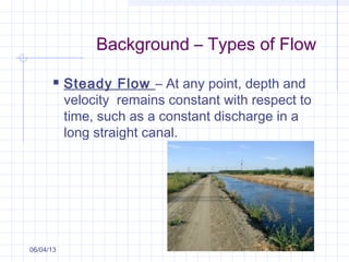 Background – Types of Flow
 Steady Flow – At any point, depth and
velocity remains constant with respect to
time, such as a constant discharge in a
long straight canal.
06/04/13
 