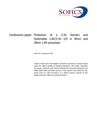 Conference paper Protection of a 3.3V Domain and
Switchable 1.8V/3.3V I/O in 40nm and
28nm 1.8V processes
Japan RCJ symposium 2011
Today’s advanced technologies’ overdrive transistors cannot always
meet the signal speeds of existing standards. This paper describes
the issues, solutions and results to build the necessary protection for
HBM, MM, CDM and latch-up for a 3.3V domain and 1.8V/3.3V I/O,
based only on 1.8V transistors, in a 40nm process. Results of the
design ported to 28nm are also presented.
 