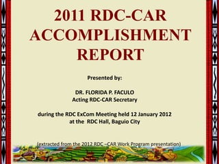 2011 RDC-CAR
ACCOMPLISHMENT
     REPORT
                     Presented by:

               DR. FLORIDA P. FACULO
              Acting RDC-CAR Secretary

during the RDC ExCom Meeting held 12 January 2012
            at the RDC Hall, Baguio City


(extracted from the 2012 RDC –CAR Work Program presentation)

                                                               1
 