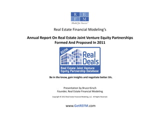 Real Estate Financial Modeling’s

Annual Report On Real Estate Joint Venture Equity Partnerships 
Annual Report On Real Estate Joint Venture Equity Partnerships
               Formed And Proposed In 2011




             Be in the know, gain insights and negotiate better JVs.  


                         Presentation by Bruce Kirsch
                     Founder, Real Estate Financial Modeling
               Copyright © 2012 Real Estate Financial Modeling, LLC.  All Rights Reserved. 




                                 www.GetREFM.com
 