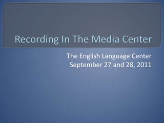 Recording In The Media Center The English Language Center September 27 and 28, 2011 