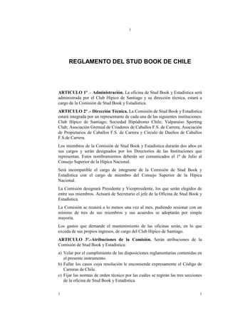 1




      REGLAMENTO DEL STUD BOOK DE CHILE




ARTICULO 1º .- Administración. La oficina de Stud Book y Estadística será
administrada por el Club Hípico de Santiago y su dirección técnica, estará a
cargo de la Comisión de Stud Book y Estadística.
ARTICULO 2º .- Dirección Técnica. La Comisión de Stud Book y Estadística
estará integrada por un representante de cada una de las siguientes instituciones:
Club Hípico de Santiago; Sociedad Hipódromo Chile; Valparaíso Sporting
Club; Asociación Gremial de Criadores de Caballos F.S. de Carrera; Asociación
de Propietarios de Caballos F.S. de Carrera y Círculo de Dueños de Caballos
F.S.de Carrera.
Los miembros de la Comisión de Stud Book y Estadística durarán dos años en
sus cargos y serán designados por los Directorios de las Instituciones que
representan. Estos nombramientos deberán ser comunicados el 1º de Julio al
Consejo Superior de la Hípica Nacional.
Será incompatible el cargo de integrante de la Comisión de Stud Book y
Estadística con el cargo de miembro del Consejo Superior de la Hípica
Nacional.
La Comisión designará Presidente y Vicepresidente, los que serán elegidos de
entre sus miembros. Actuará de Secretario el jefe de la Oficina de Stud Book y
Estadística.
La Comisión se reunirá a lo menos una vez al mes, pudiendo sesionar con un
mínimo de tres de sus miembros y sus acuerdos se adoptarán por simple
mayoría.
Los gastos que demande el mantenimiento de las oficinas serán, en lo que
exceda de sus propios ingresos, de cargo del Club Hípico de Santiago.
ARTICULO 3º.-Atribuciones de la Comisión. Serán atribuciones de la
Comisión de Stud Book y Estadística:
a) Velar por el cumplimiento de las disposiciones reglamentarias contenidas en
   el presente instrumento.
b) Fallar los casos cuya resolución le encomiende expresamente el Código de
   Carreras de Chile.
c) Fijar las normas de orden técnico por las cuáles se regirán las tres secciones
   de la oficina de Stud Book y Estadística.

1                                                                               1
 