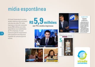 mídia espontânea
     A Virada Sustentável recebeu
     ampla cobertura dos principais
     veículos de mídia (TV, rádio,
     impresso e internet), somando
     quase R$ 6 milhões em mídia
                                      R$   5,9 milhões
                                       em TV e mídia impressa
     espontânea nas modalidades
     de TV e impresso. A Lead
23
     Comunicação foi responsável
     pela assessoria de imprensa
     e gestão da comunicação do
     evento.
 