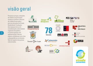 visão geral
    Parques e praças, estações
    do metrô e os principais
    museus e centros culturais
    da cidade foram palco
    para as atrações da Virada
    Sustentável. A seleção



                                    78
                                             BIBLIOTECA
    dos espaços levou em                     DE
    consideração a diversidade               SÃO PAULO
    regional e de público
5   e a preocupação com
    aglomerações, ﬁlas de           locais
    espera, problemas com o lixo
    e desequilíbrios no trânsito.
    Não há registro de queixas
    relacionadas.
 