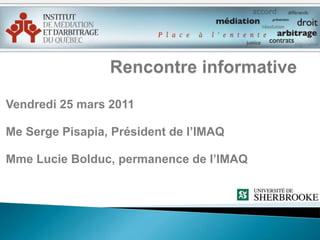 Rencontre informative Vendredi 25 mars 2011 Me Serge Pisapia, Président de l’IMAQ Mme Lucie Bolduc, permanence de l’IMAQ 