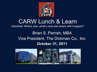 CARW Lunch & Learn Industrial: What’s new, what’s next and where will it happen? Brian S. Parrish, MBA Vice President, The Dickman Co., Inc. October 31, 2011 