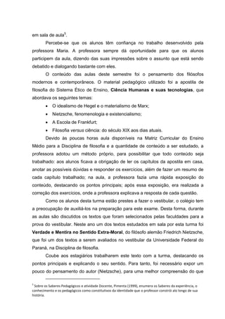 em sala de aula5.
        Percebe-se que os alunos têm confiança no trabalho desenvolvido pela
professora Maria. A professora sempre dá oportunidade para que os alunos
participem da aula, dizendo das suas impressões sobre o assunto que está sendo
debatido e dialogando bastante com eles.
        O conteúdo das aulas deste semestre foi o pensamento dos filósofos
modernos e contemporâneos. O material pedagógico utilizado foi a apostila de
filosofia do Sistema Ético de Ensino, Ciência Humanas e suas tecnologias, que
abordava os seguintes temas:
           O idealismo de Hegel e o materialismo de Marx;
           Nietzsche, fenomenologia e existencialismo;
           A Escola de Frankfurt;
           Filosofia versus ciência: do século XIX aos dias atuais.
        Devido às poucas horas aula disponíveis na Matriz Curricular do Ensino
Médio para a Disciplina de filosofia e a quantidade de conteúdo a ser estudado, a
professora adotou um método próprio, para possibilitar que todo conteúdo seja
trabalhado: aos alunos ficava a obrigação de ler os capítulos da apostila em casa,
anotar as possíveis dúvidas e responder os exercícios, além de fazer um resumo de
cada capítulo trabalhado; na aula, a professora fazia uma rápida exposição do
conteúdo, destacando os pontos principais; após essa exposição, era realizada a
correção dos exercícios, onde a professora explicava a resposta de cada questão.
        Como os alunos desta turma estão prestes a fazer o vestibular, o colégio tem
a preocupação de auxiliá-los na preparação para este exame. Desta forma, durante
as aulas são discutidos os textos que foram selecionados pelas faculdades para a
prova do vestibular. Neste ano um dos textos estudados em sala por esta turma foi
Verdade e Mentira no Sentido Extra-Moral, do filósofo alemão Friedrich Nietzsche,
que foi um dos textos a serem avaliados no vestibular da Universidade Federal do
Paraná, na Disciplina de filosofia.
        Coube aos estagiários trabalharem este texto com a turma, destacando os
pontos principais e explicando o seu sentido. Para tanto, foi necessário expor um
pouco do pensamento do autor (Nietzsche), para uma melhor compreensão do que

5
 Sobre os Saberes Pedagógicos e atividade Docente, Pimenta (1999), enumera os Saberes da experiência, o
conhecimento e os pedagógicos como constitutivos da identidade que o professor constrói alo longo de sua
história.
 